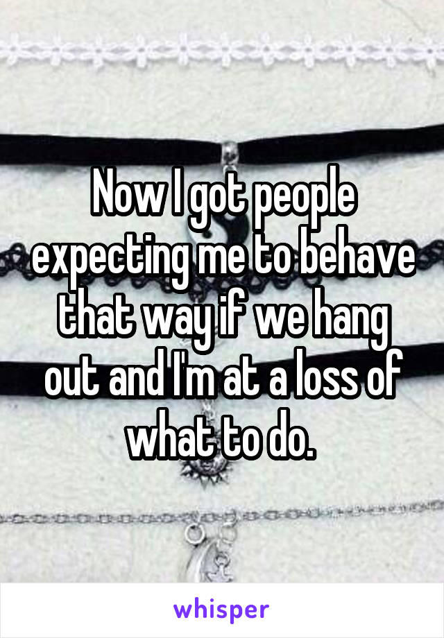 Now I got people expecting me to behave that way if we hang out and I'm at a loss of what to do. 