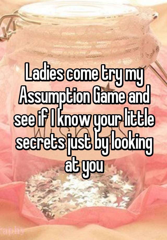 Ladies come try my Assumption Game and see if I know your little secrets just by looking at you