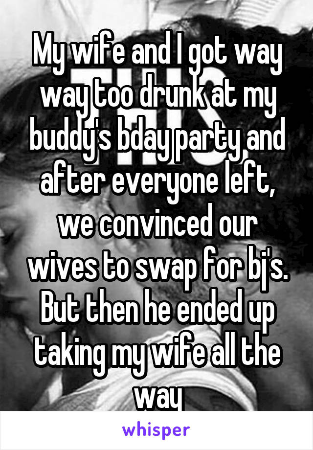 My wife and I got way way too drunk at my buddy's bday party and after everyone left, we convinced our wives to swap for bj's. But then he ended up taking my wife all the way