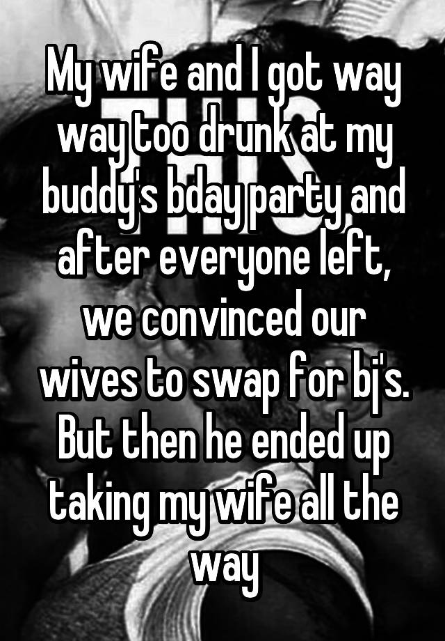 My wife and I got way way too drunk at my buddy's bday party and after everyone left, we convinced our wives to swap for bj's. But then he ended up taking my wife all the way