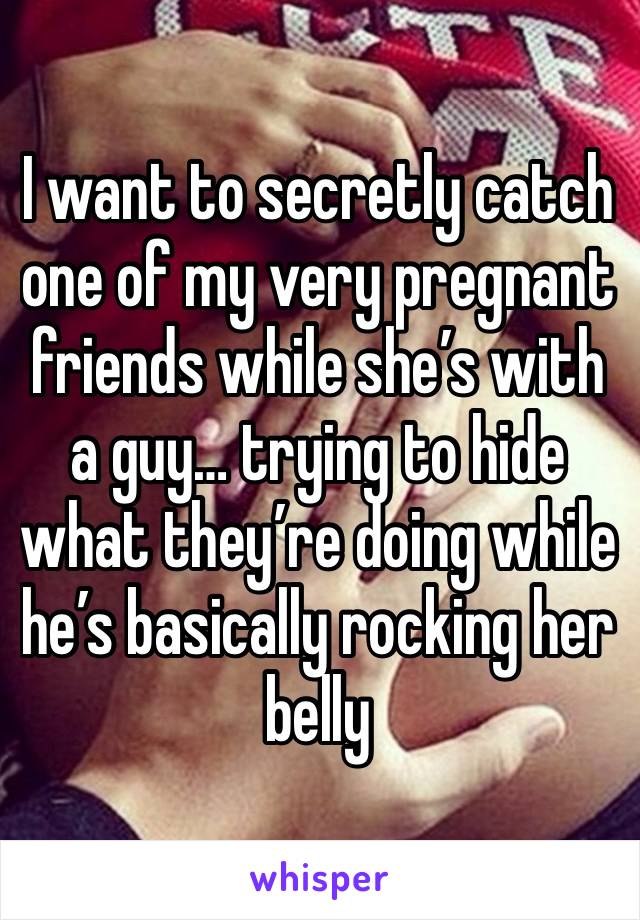 I want to secretly catch one of my very pregnant friends while she’s with a guy… trying to hide what they’re doing while he’s basically rocking her belly