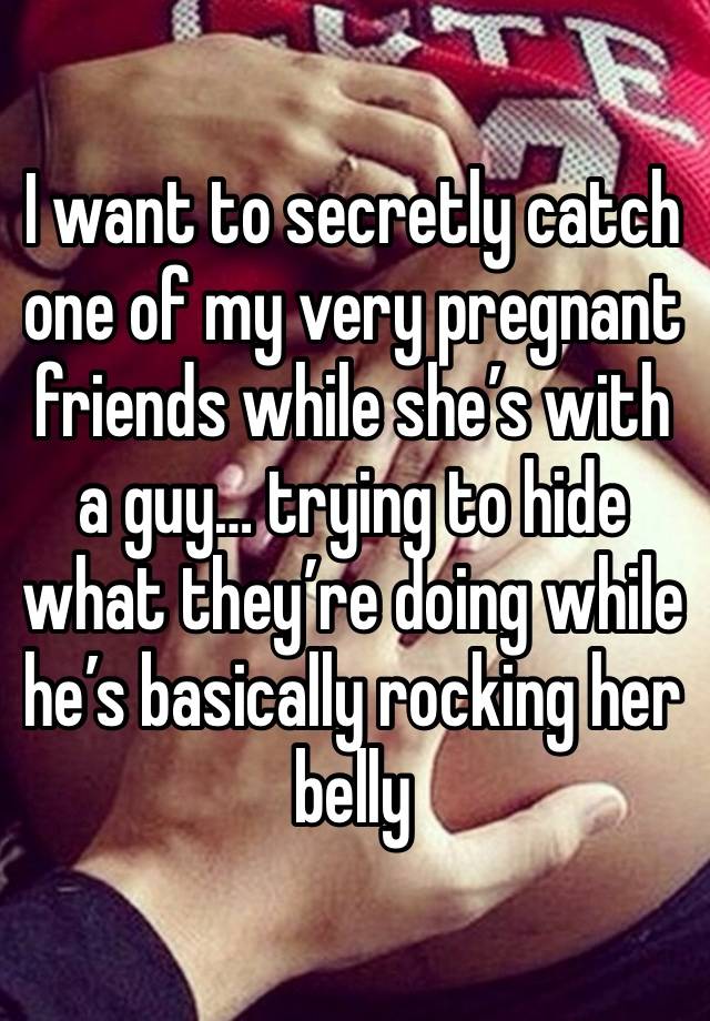 I want to secretly catch one of my very pregnant friends while she’s with a guy… trying to hide what they’re doing while he’s basically rocking her belly