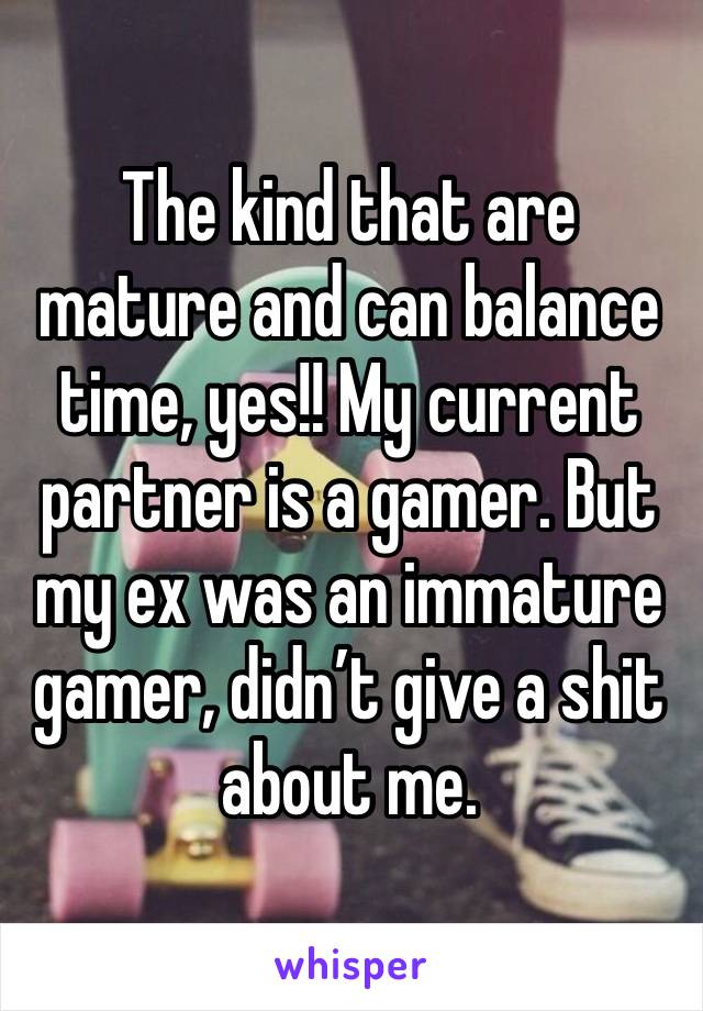 The kind that are mature and can balance time, yes!! My current partner is a gamer. But my ex was an immature gamer, didn’t give a shit about me. 