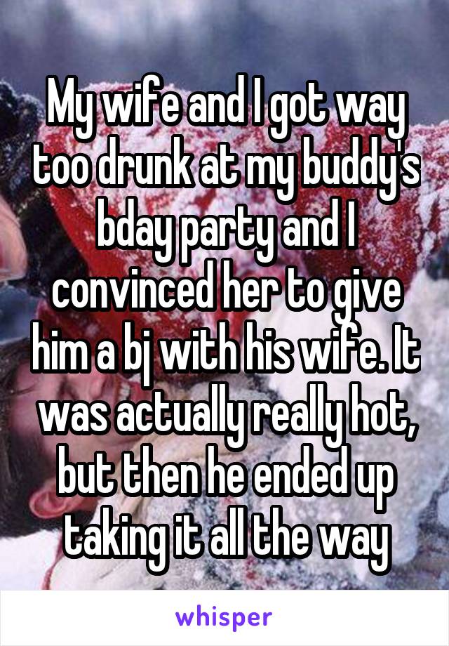 My wife and I got way too drunk at my buddy's bday party and I convinced her to give him a bj with his wife. It was actually really hot, but then he ended up taking it all the way