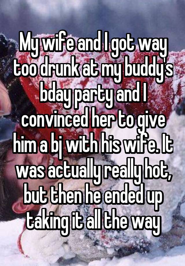 My wife and I got way too drunk at my buddy's bday party and I convinced her to give him a bj with his wife. It was actually really hot, but then he ended up taking it all the way