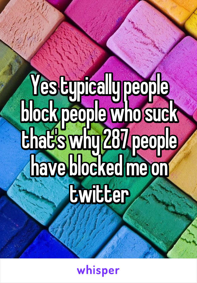 Yes typically people block people who suck that's why 287 people have blocked me on twitter