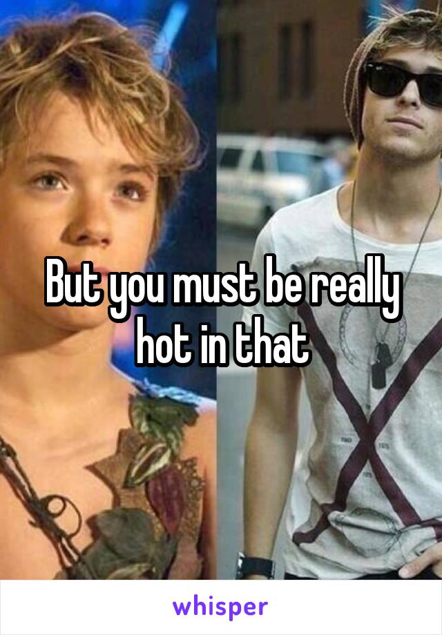 But you must be really hot in that