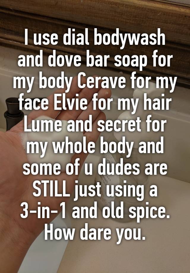 I use dial bodywash and dove bar soap for my body Cerave for my face Elvie for my hair Lume and secret for my whole body and some of u dudes are STILL just using a 3-in-1 and old spice. How dare you.