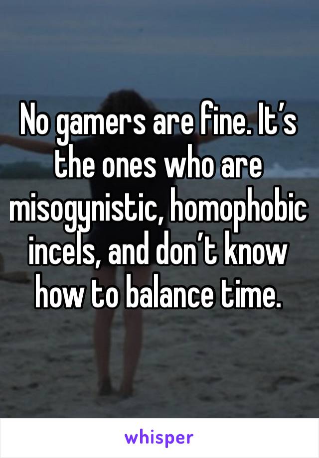 No gamers are fine. It’s the ones who are misogynistic, homophobic incels, and don’t know how to balance time. 