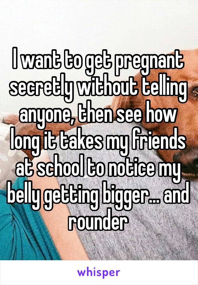 I want to get pregnant secretly without telling anyone, then see how long it takes my friends at school to notice my belly getting bigger… and rounder