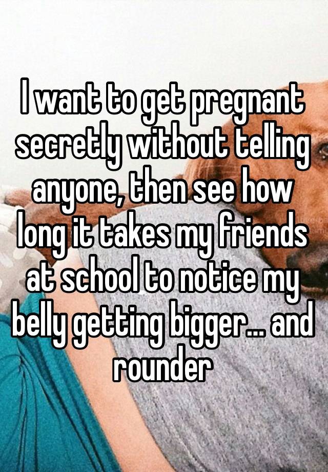 I want to get pregnant secretly without telling anyone, then see how long it takes my friends at school to notice my belly getting bigger… and rounder