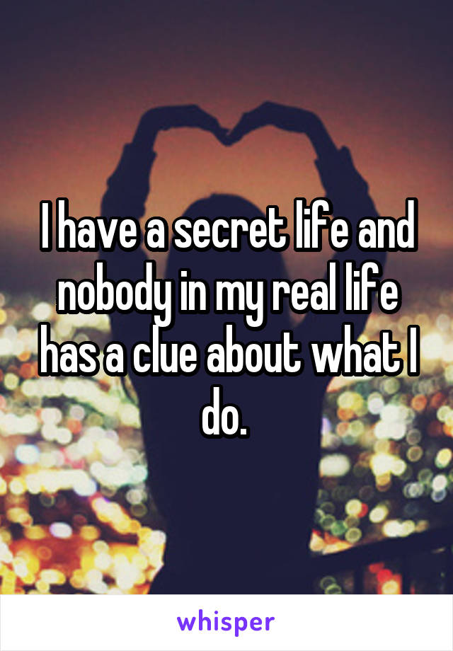 I have a secret life and nobody in my real life has a clue about what I do. 