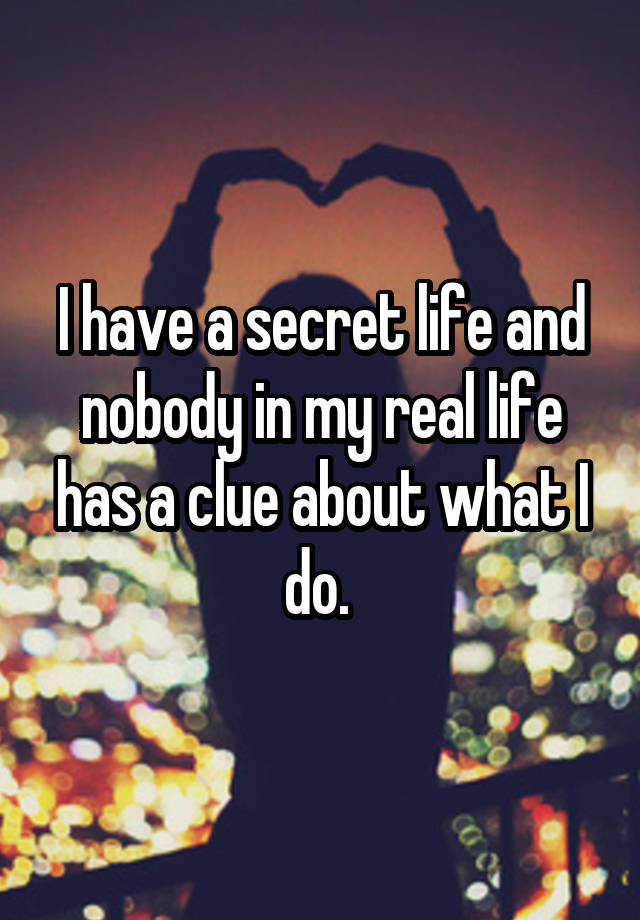 I have a secret life and nobody in my real life has a clue about what I do. 