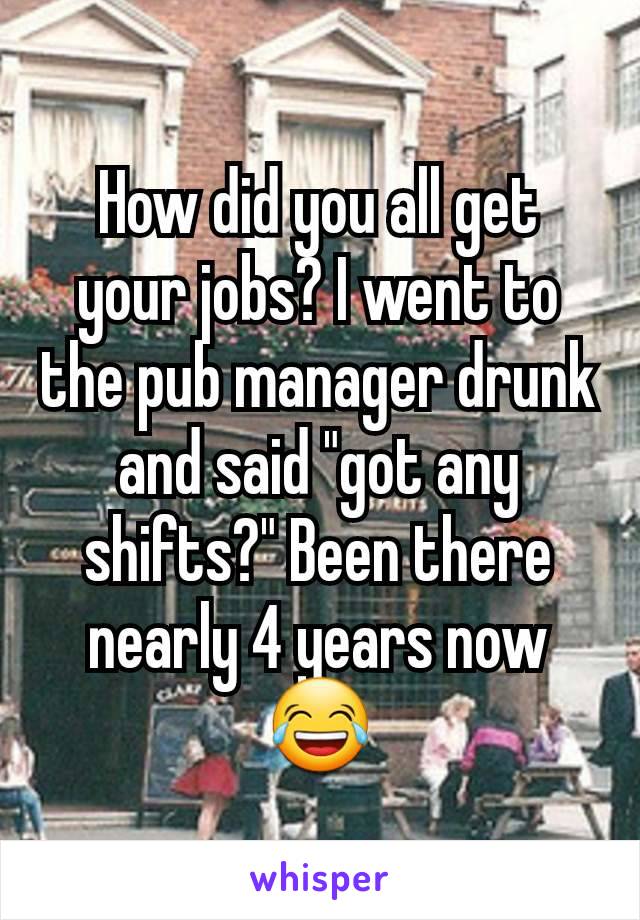 How did you all get your jobs? I went to the pub manager drunk and said "got any shifts?" Been there nearly 4 years now 😂