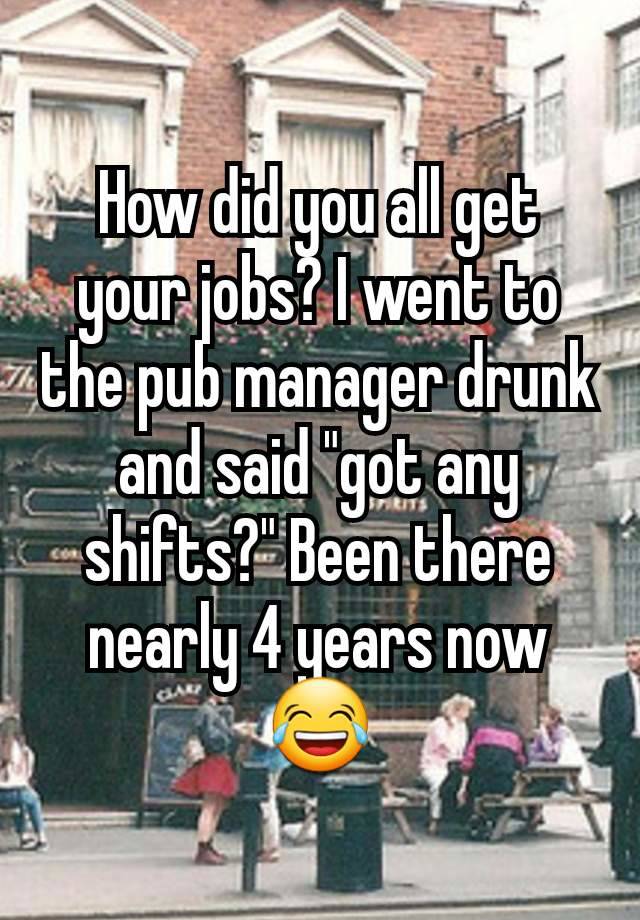 How did you all get your jobs? I went to the pub manager drunk and said "got any shifts?" Been there nearly 4 years now 😂