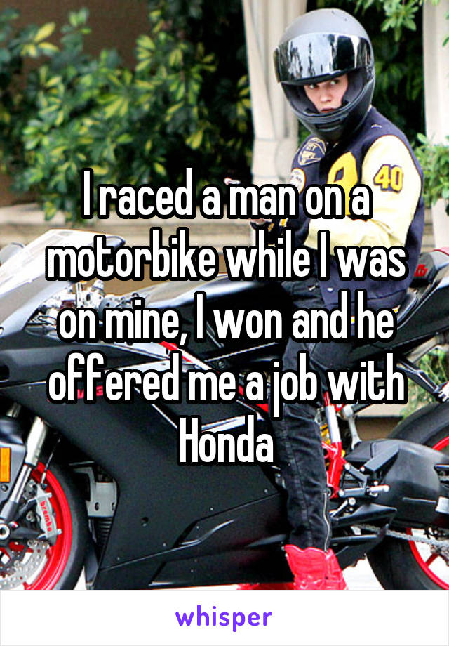 I raced a man on a motorbike while I was on mine, I won and he offered me a job with Honda