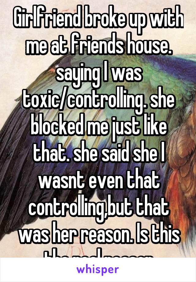 Girlfriend broke up with me at friends house. saying I was toxic/controlling. she blocked me just like that. she said she I wasnt even that controlling,but that was her reason. Is this the real reason