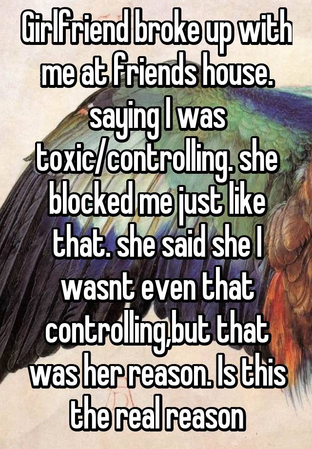 Girlfriend broke up with me at friends house. saying I was toxic/controlling. she blocked me just like that. she said she I wasnt even that controlling,but that was her reason. Is this the real reason