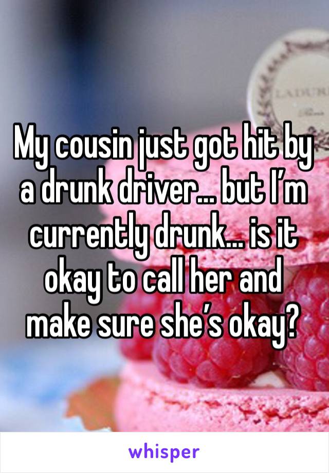 My cousin just got hit by a drunk driver… but I’m currently drunk… is it okay to call her and make sure she’s okay?