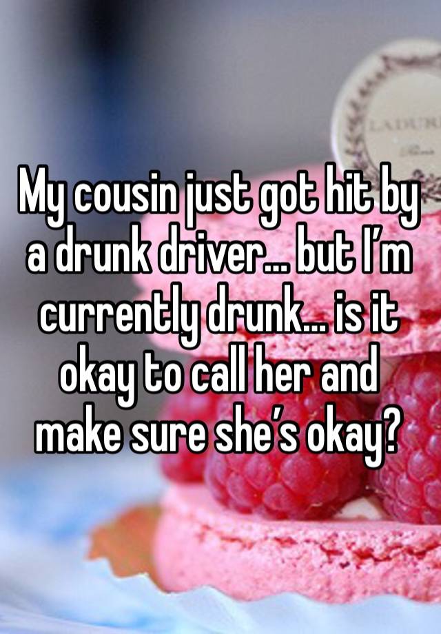 My cousin just got hit by a drunk driver… but I’m currently drunk… is it okay to call her and make sure she’s okay?