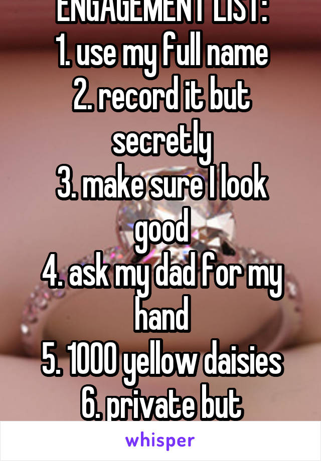 ENGAGEMENT LIST:
1. use my full name
2. record it but secretly
3. make sure I look good
4. ask my dad for my hand
5. 1000 yellow daisies
6. private but romantic