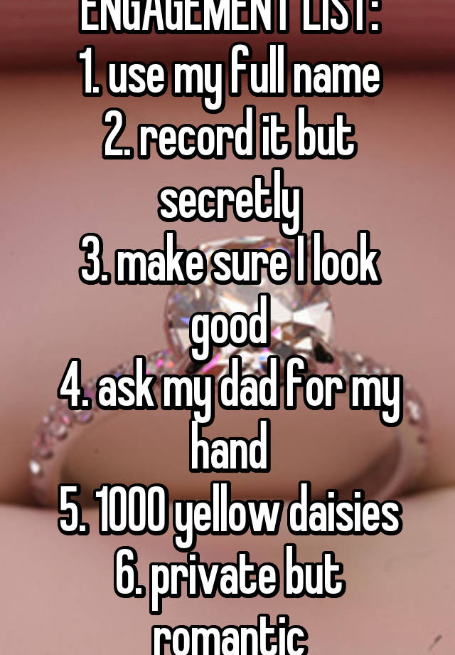 ENGAGEMENT LIST:
1. use my full name
2. record it but secretly
3. make sure I look good
4. ask my dad for my hand
5. 1000 yellow daisies
6. private but romantic