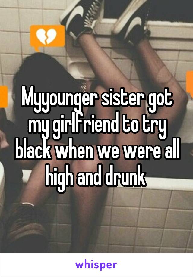 Myyounger sister got my girlfriend to try black when we were all high and drunk 