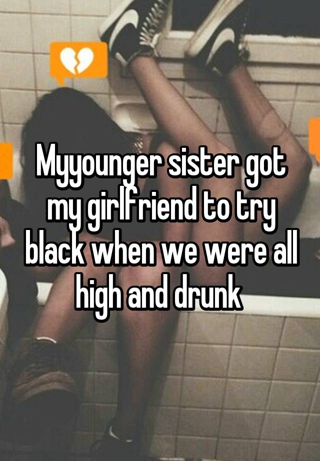 Myyounger sister got my girlfriend to try black when we were all high and drunk 