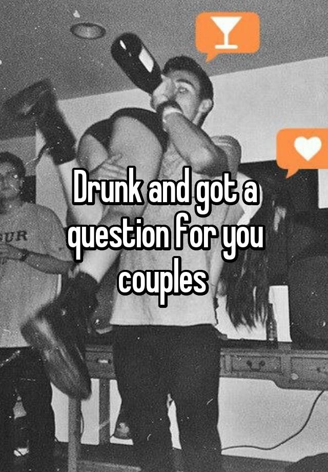 Drunk and got a question for you couples 