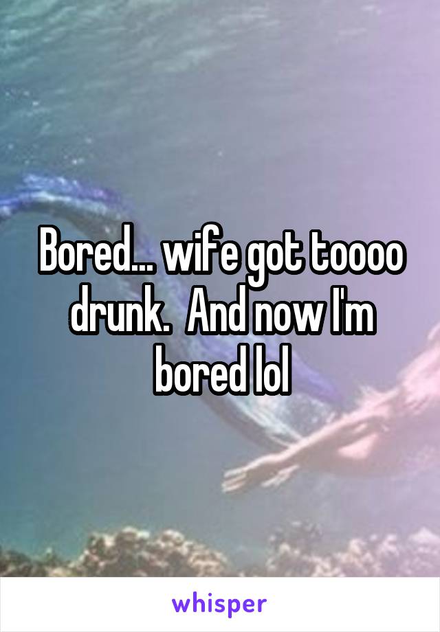 Bored... wife got toooo drunk.  And now I'm bored lol