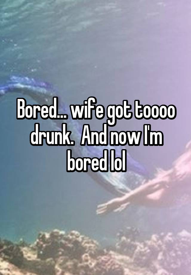 Bored... wife got toooo drunk.  And now I'm bored lol