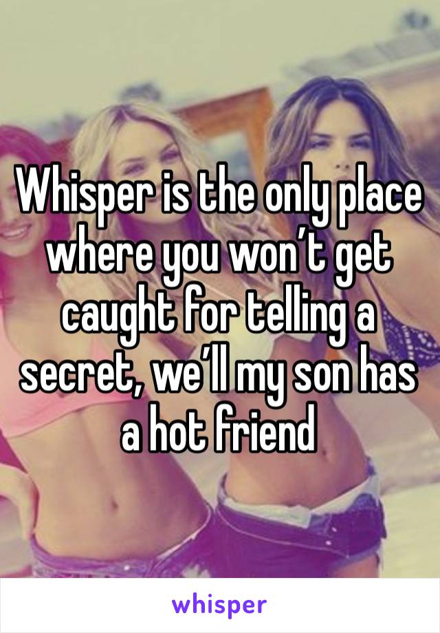 Whisper is the only place where you won’t get caught for telling a secret, we’ll my son has a hot friend 