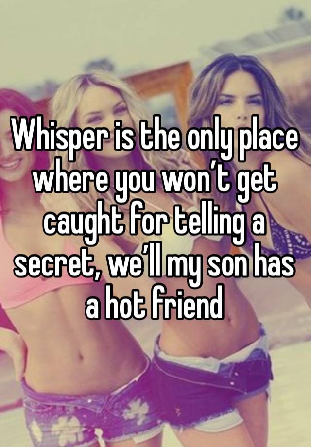 Whisper is the only place where you won’t get caught for telling a secret, we’ll my son has a hot friend 