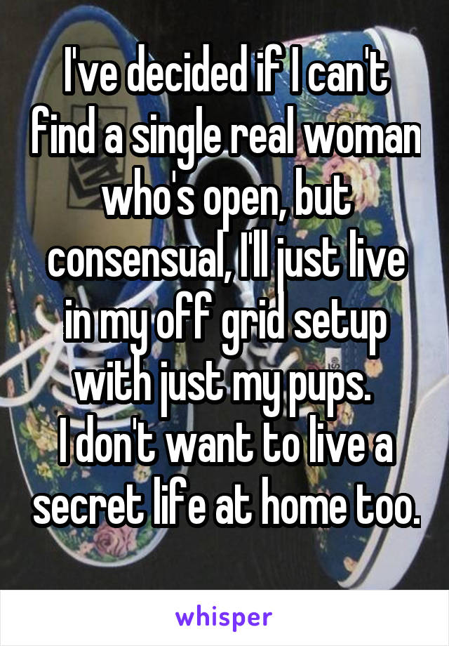 I've decided if I can't find a single real woman who's open, but consensual, I'll just live in my off grid setup with just my pups. 
I don't want to live a secret life at home too. 