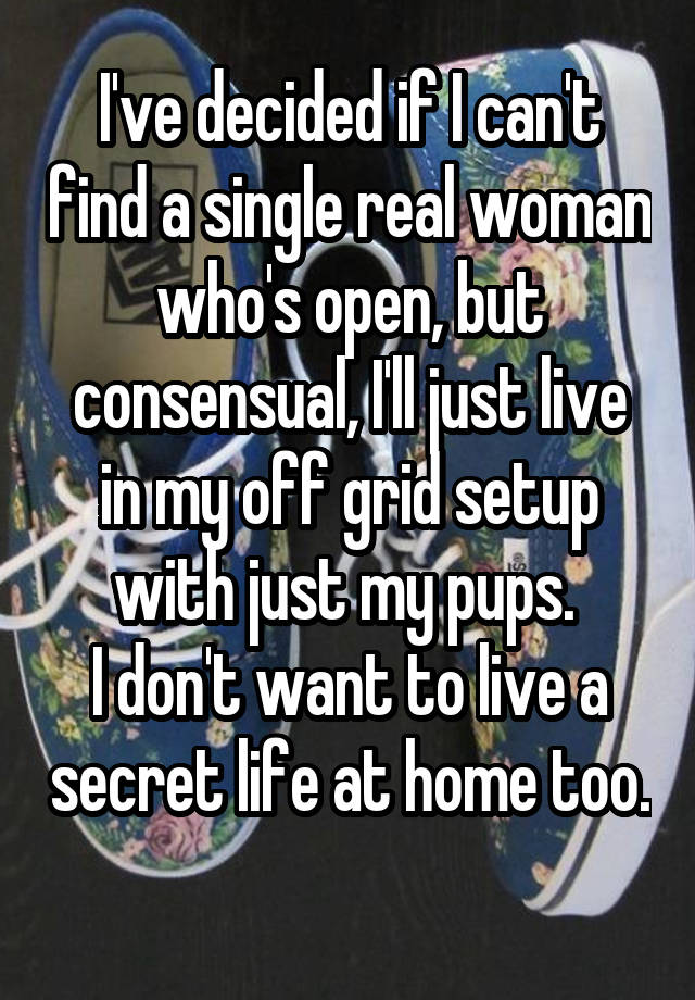 I've decided if I can't find a single real woman who's open, but consensual, I'll just live in my off grid setup with just my pups. 
I don't want to live a secret life at home too. 