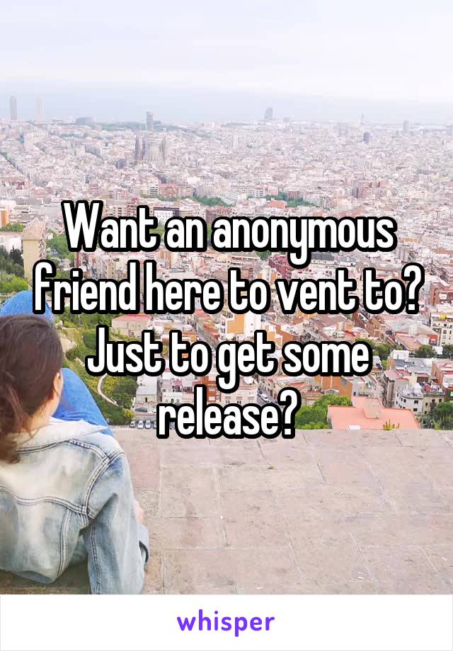 Want an anonymous friend here to vent to? Just to get some release?