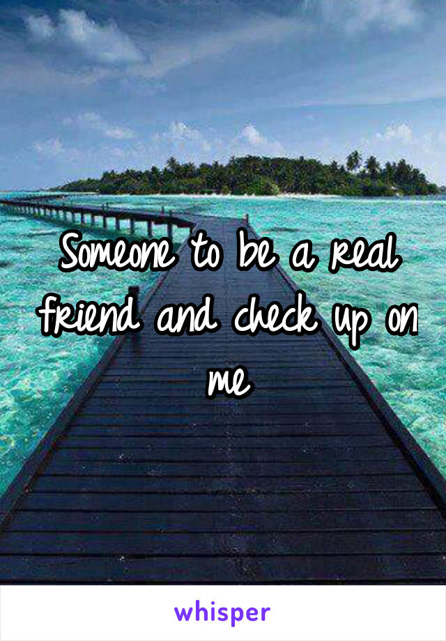 Someone to be a real friend and check up on me