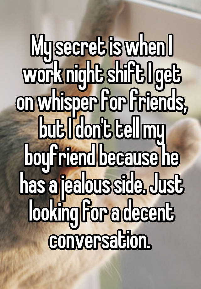 My secret is when I work night shift I get on whisper for friends, but I don't tell my boyfriend because he has a jealous side. Just looking for a decent conversation. 