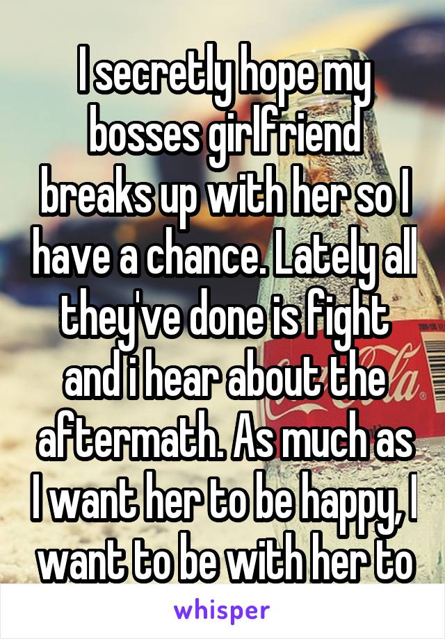 I secretly hope my bosses girlfriend breaks up with her so I have a chance. Lately all they've done is fight and i hear about the aftermath. As much as I want her to be happy, I want to be with her to