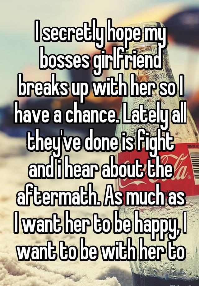 I secretly hope my bosses girlfriend breaks up with her so I have a chance. Lately all they've done is fight and i hear about the aftermath. As much as I want her to be happy, I want to be with her to