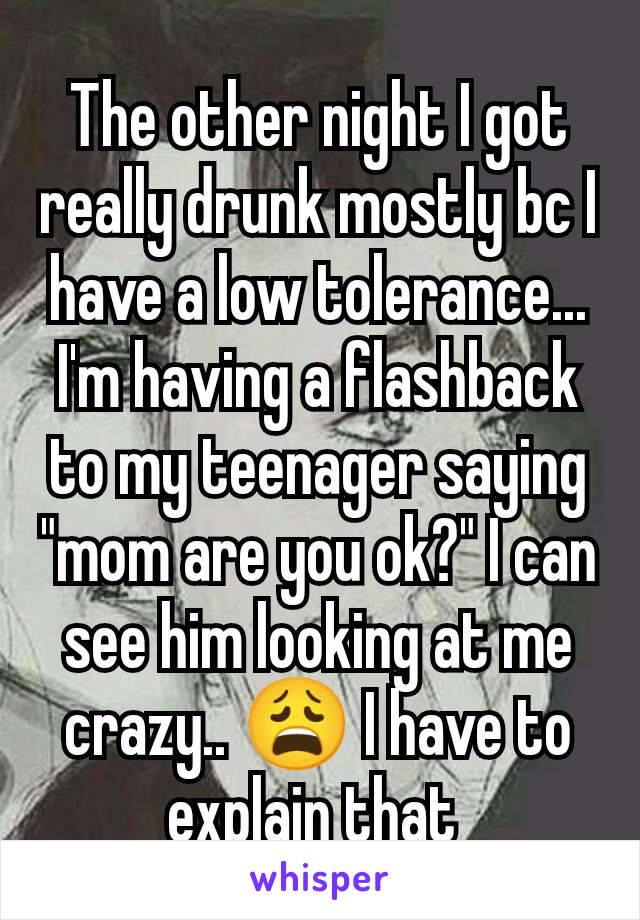 The other night I got really drunk mostly bc I have a low tolerance... I'm having a flashback to my teenager saying "mom are you ok?" I can see him looking at me crazy.. 😩 I have to explain that 