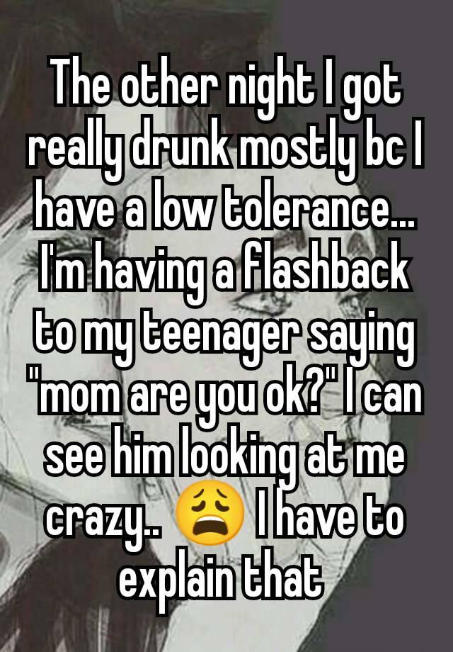 The other night I got really drunk mostly bc I have a low tolerance... I'm having a flashback to my teenager saying "mom are you ok?" I can see him looking at me crazy.. 😩 I have to explain that 