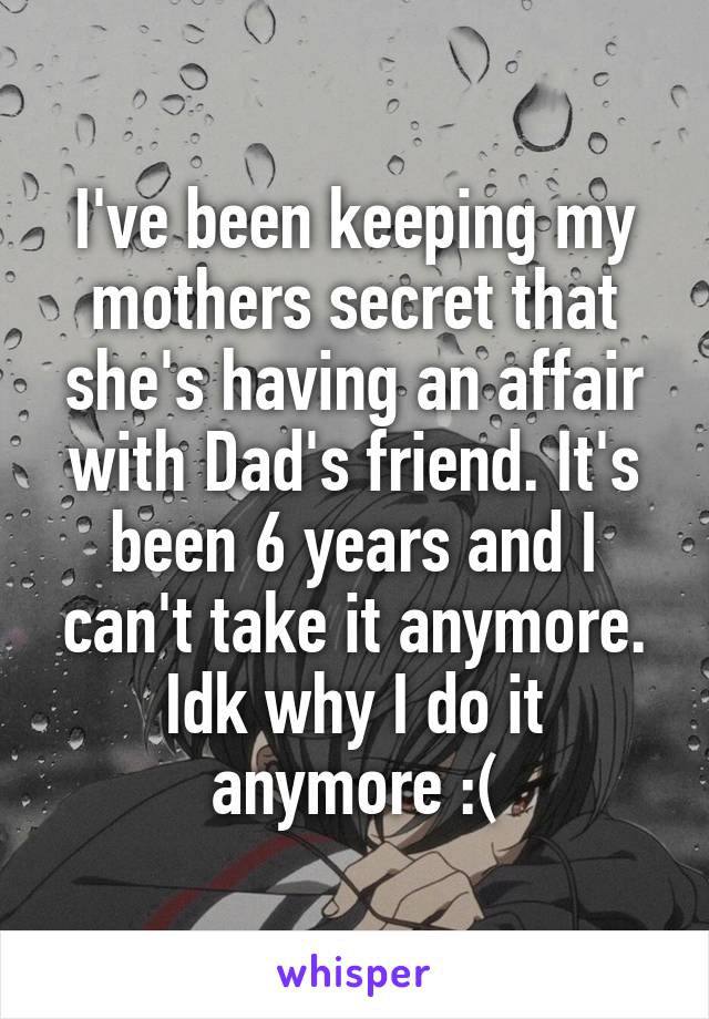 I've been keeping my mothers secret that she's having an affair with Dad's friend. It's been 6 years and I can't take it anymore. Idk why I do it anymore :(