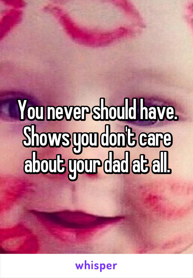 You never should have. Shows you don't care about your dad at all.