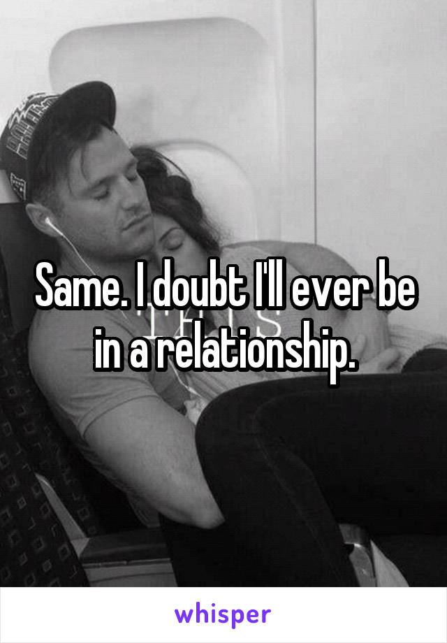 Same. I doubt I'll ever be in a relationship.