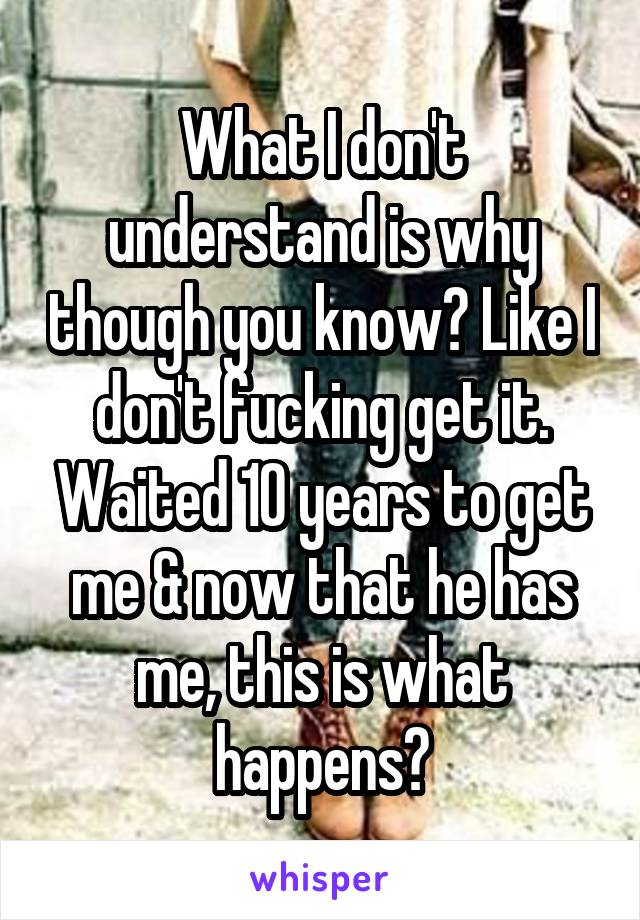 What I don't understand is why though you know? Like I don't fucking get it. Waited 10 years to get me & now that he has me, this is what happens?