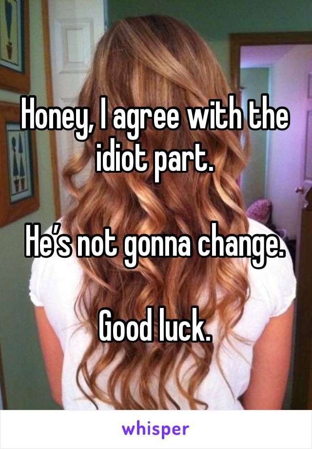 Honey, I agree with the idiot part. 

He’s not gonna change. 

Good luck. 