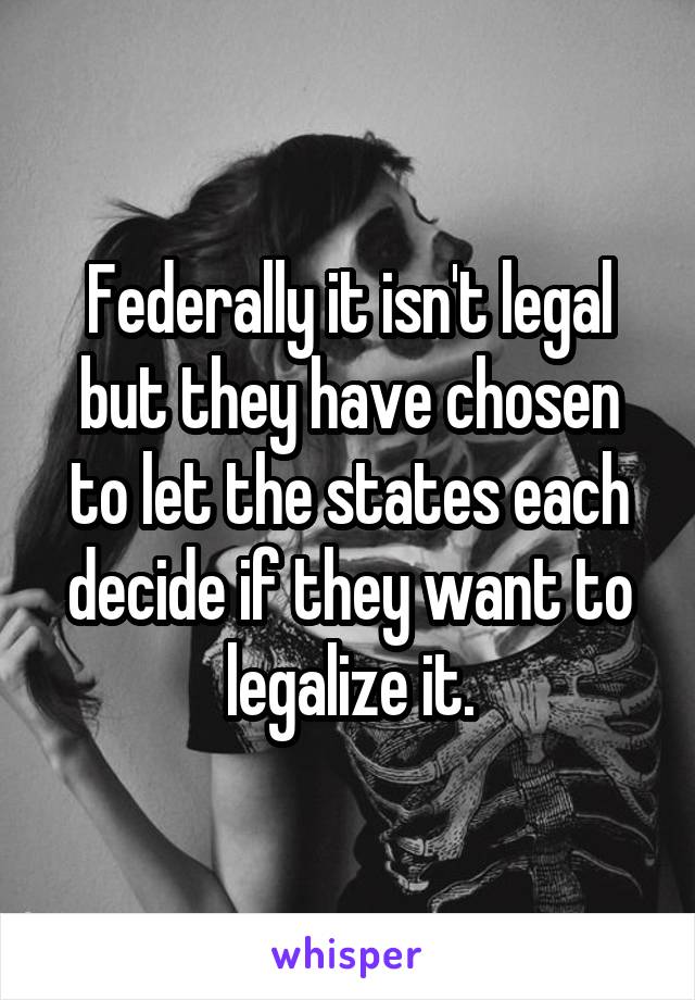 Federally it isn't legal but they have chosen to let the states each decide if they want to legalize it.