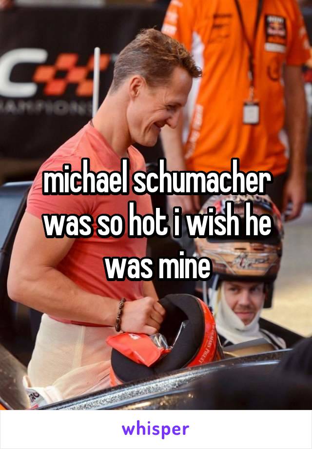 michael schumacher was so hot i wish he was mine