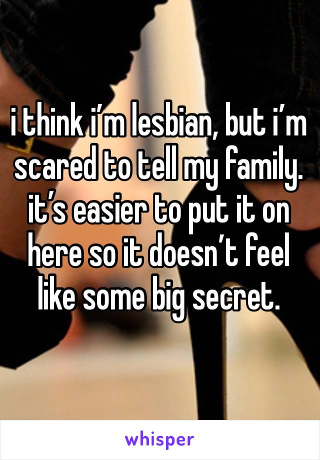 i think i’m lesbian, but i’m scared to tell my family. it’s easier to put it on here so it doesn’t feel like some big secret.